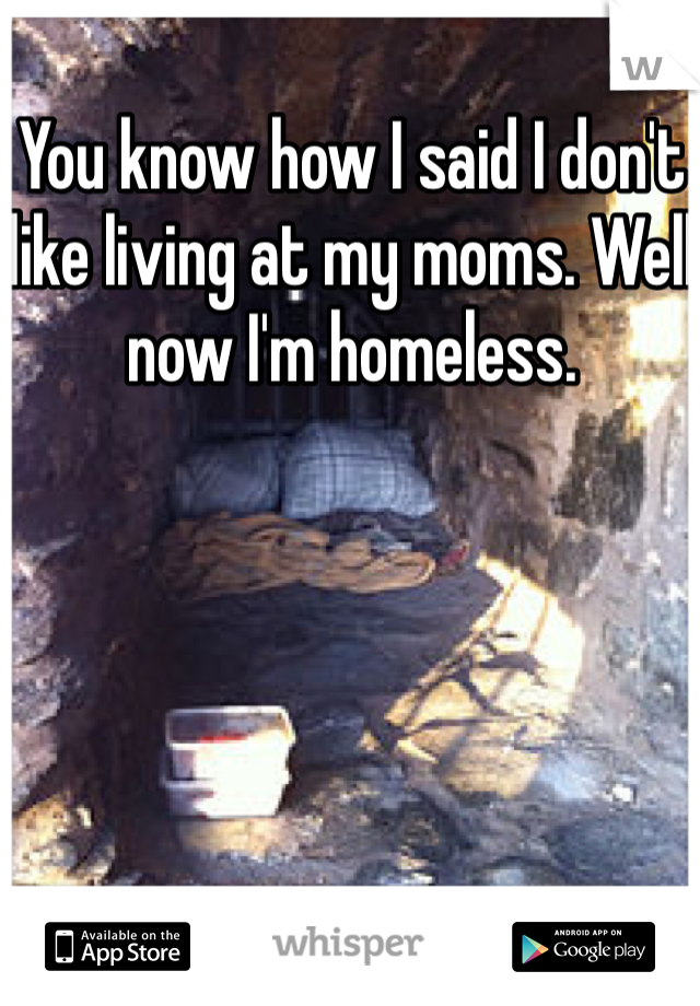 You know how I said I don't like living at my moms. Well now I'm homeless.