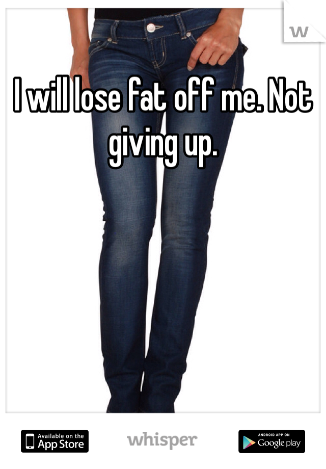 I will lose fat off me. Not giving up. 