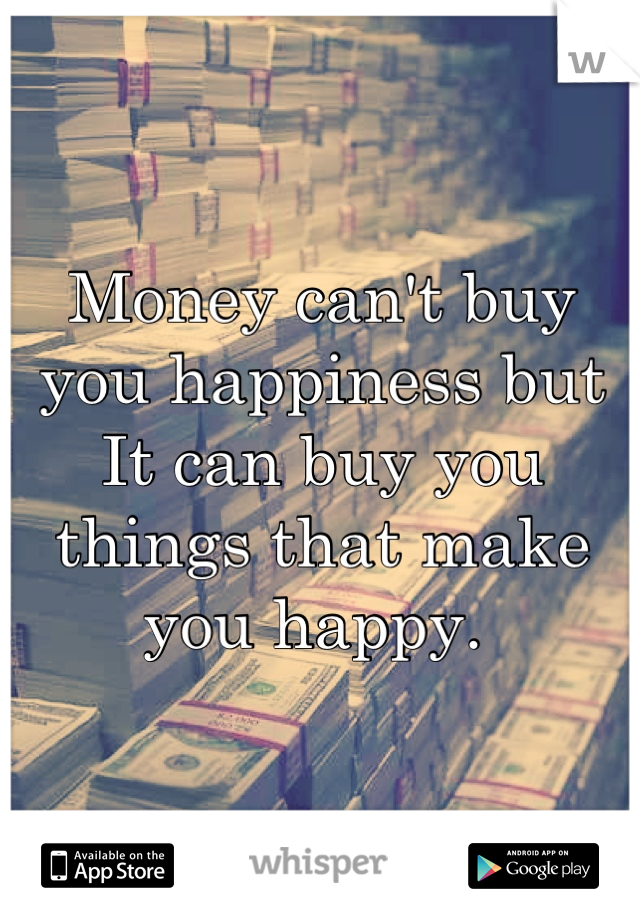 Money can't buy you happiness but It can buy you things that make you happy. 