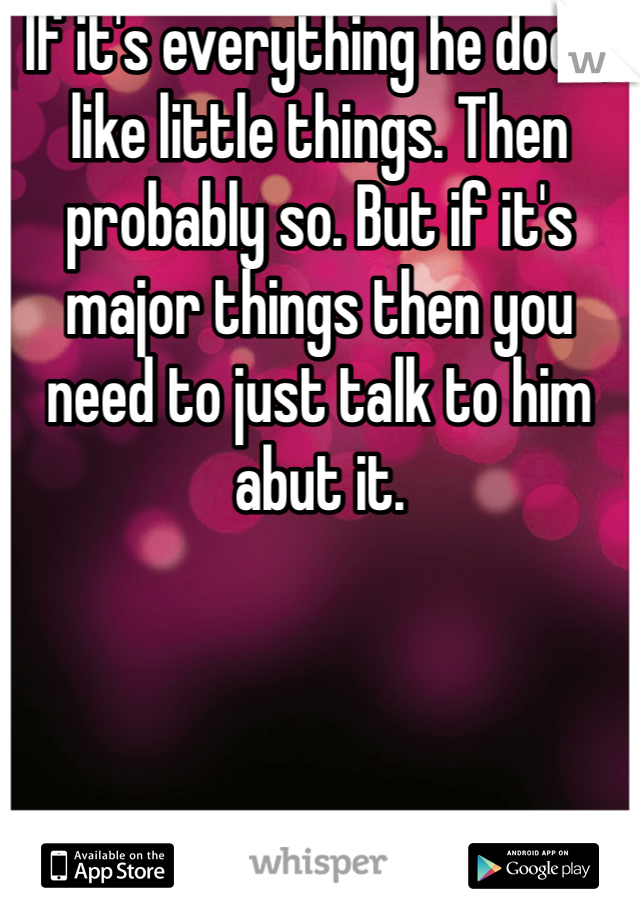 If it's everything he does, like little things. Then probably so. But if it's major things then you need to just talk to him abut it.