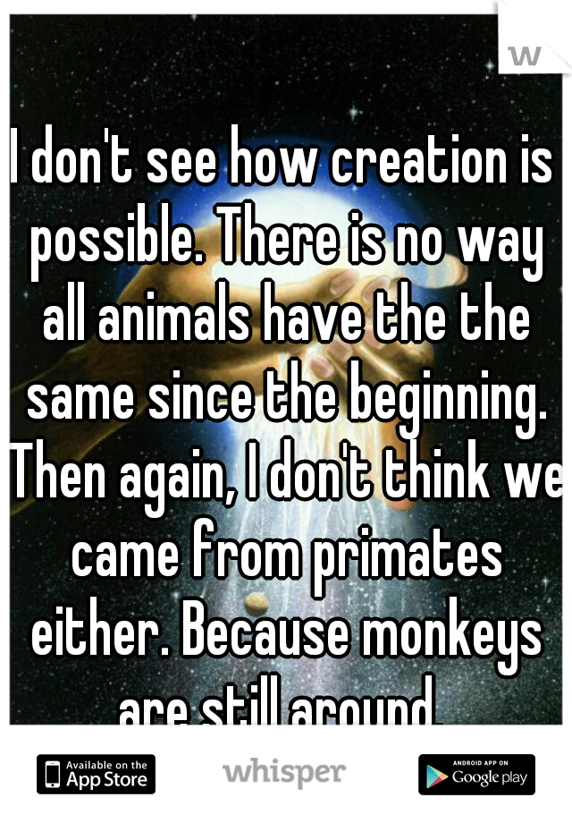 I don't see how creation is possible. There is no way all animals have the the same since the beginning. Then again, I don't think we came from primates either. Because monkeys are still around. 
