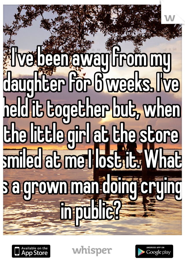 I've been away from my daughter for 6 weeks. I've held it together but, when the little girl at the store smiled at me I lost it. What is a grown man doing crying in public?