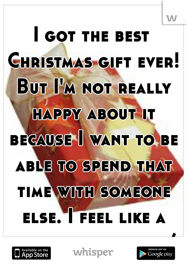 I got the best Christmas gift ever! But I'm not really happy about it because I want to be able to spend that time with someone else. I feel like a horrible person. :/