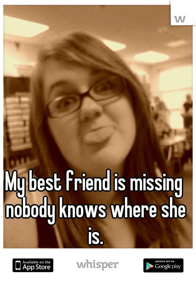 My best friend is missing nobody knows where she is.