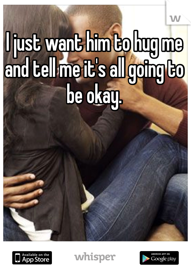 I just want him to hug me and tell me it's all going to be okay.