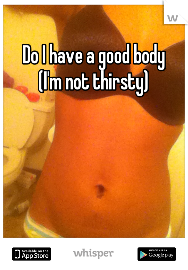Do I have a good body 
(I'm not thirsty)