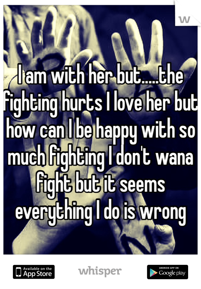 I am with her but.....the fighting hurts I love her but how can I be happy with so much fighting I don't wana fight but it seems everything I do is wrong
