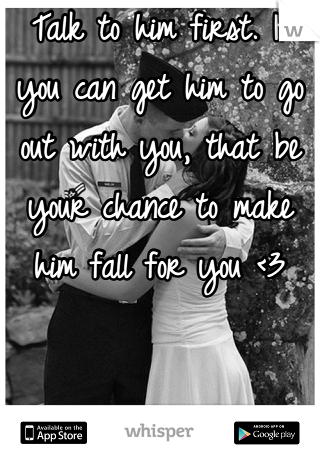 Talk to him first. If you can get him to go out with you, that be your chance to make him fall for you <3