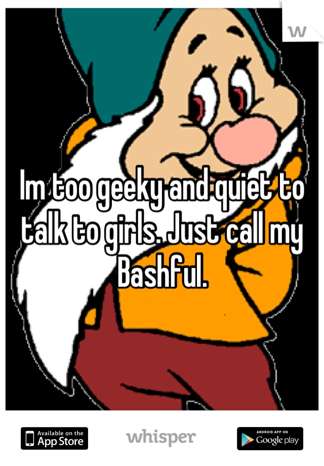 Im too geeky and quiet to talk to girls. Just call my Bashful.