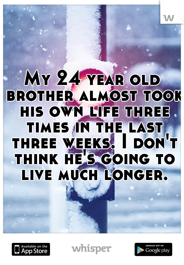 My 24 year old brother almost took his own life three times in the last three weeks. I don't think he's going to live much longer.