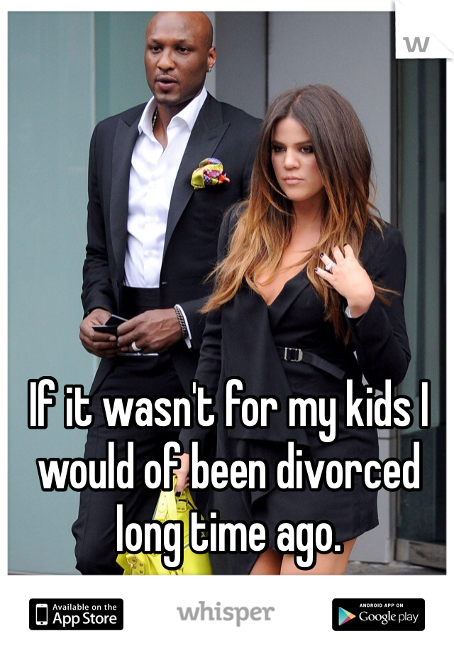 If it wasn't for my kids I would of been divorced long time ago. 
