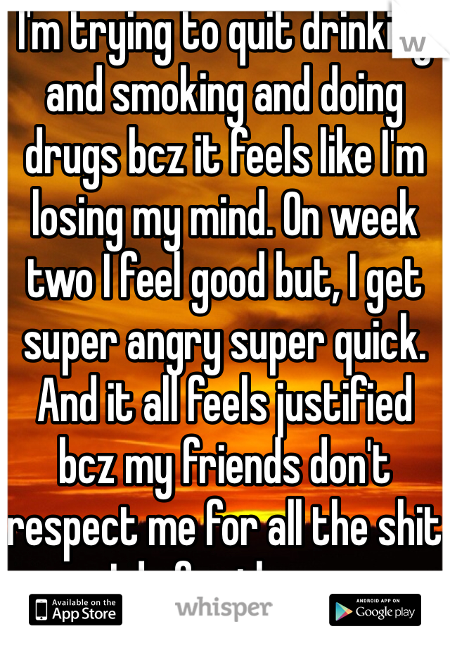 I'm trying to quit drinking and smoking and doing drugs bcz it feels like I'm losing my mind. On week two I feel good but, I get super angry super quick. And it all feels justified bcz my friends don't respect me for all the shit I do for them .