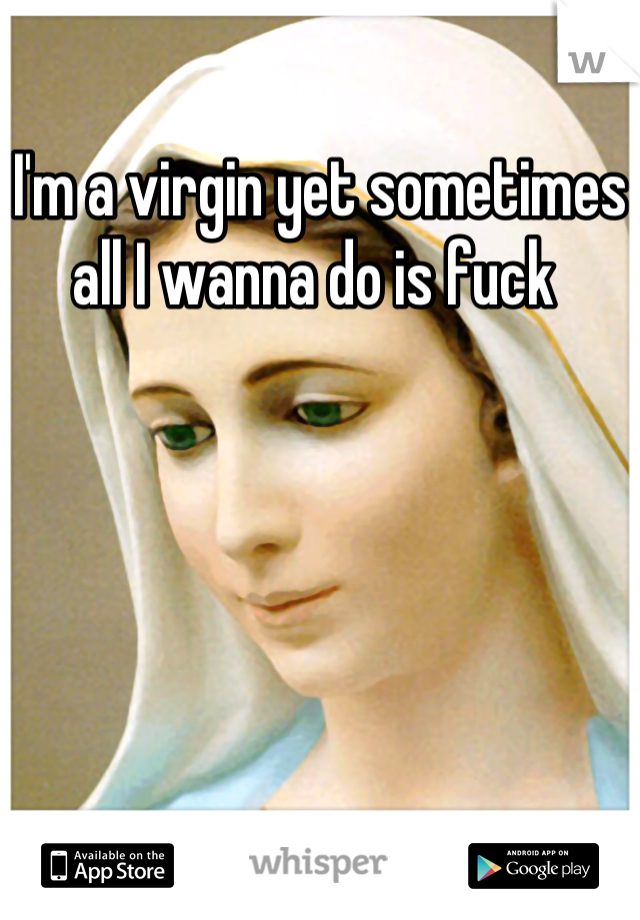 I'm a virgin yet sometimes all I wanna do is fuck 