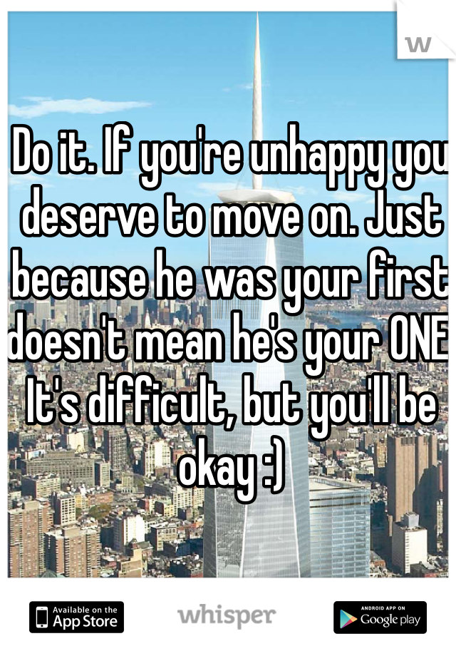 Do it. If you're unhappy you deserve to move on. Just because he was your first doesn't mean he's your ONE. It's difficult, but you'll be okay :)