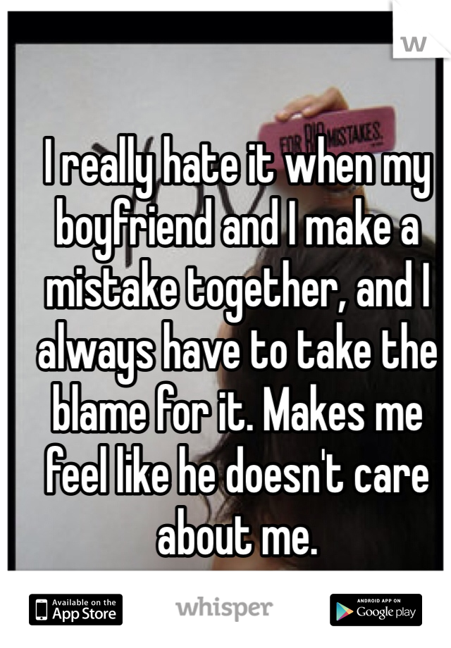 I really hate it when my boyfriend and I make a mistake together, and I always have to take the blame for it. Makes me feel like he doesn't care about me. 