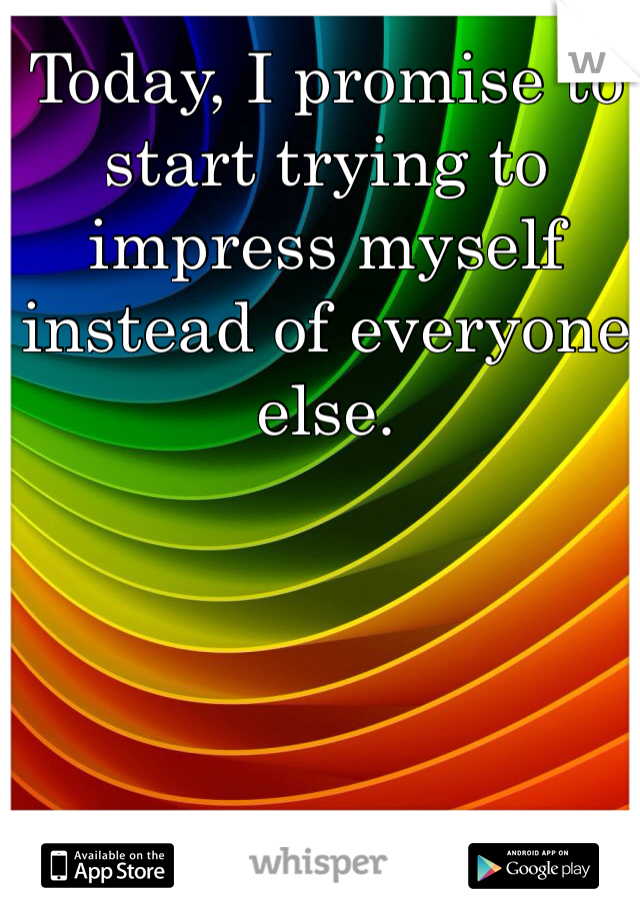 Today, I promise to start trying to impress myself instead of everyone else. 