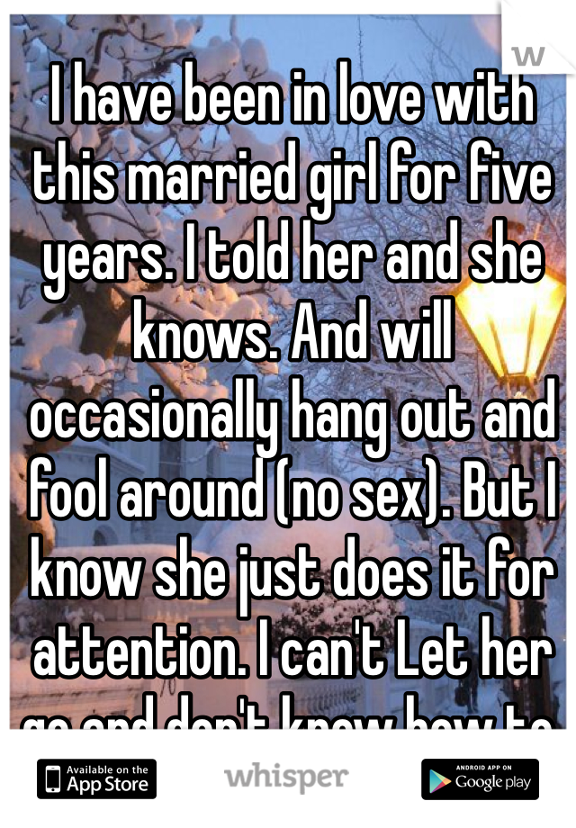 I have been in love with this married girl for five years. I told her and she knows. And will occasionally hang out and fool around (no sex). But I know she just does it for attention. I can't Let her go and don't know how to.