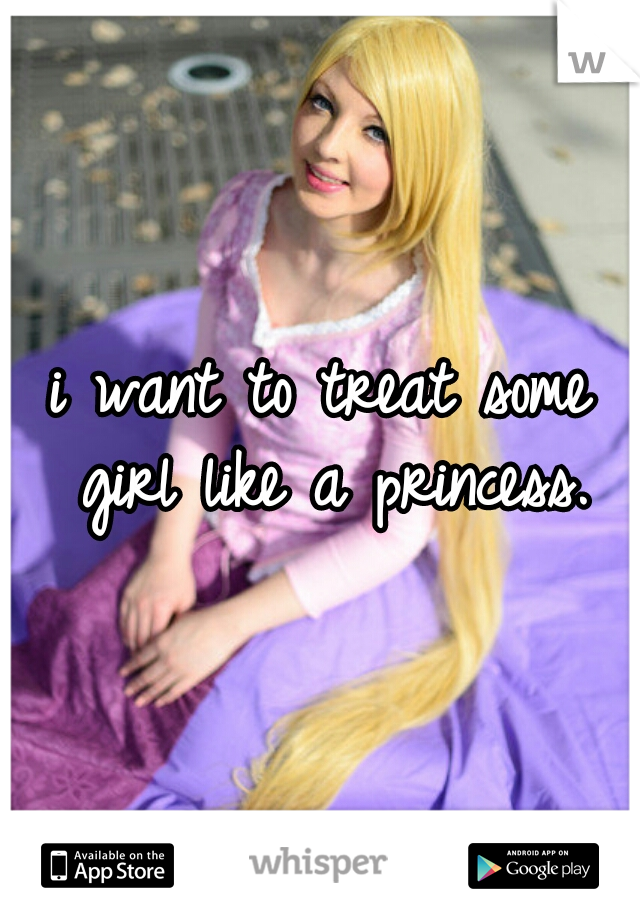 i want to treat some girl like a princess.