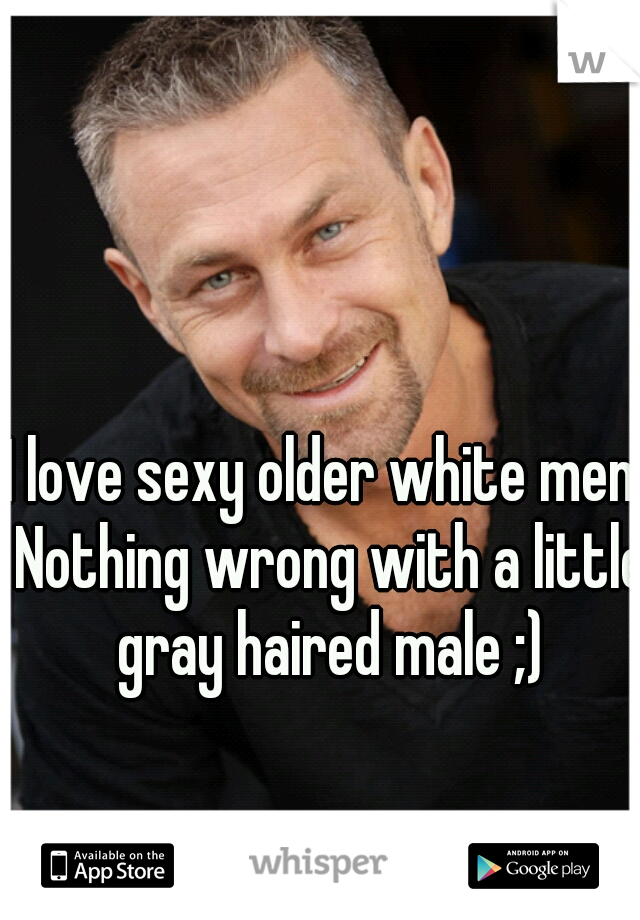 I love sexy older white men. Nothing wrong with a little gray haired male ;)