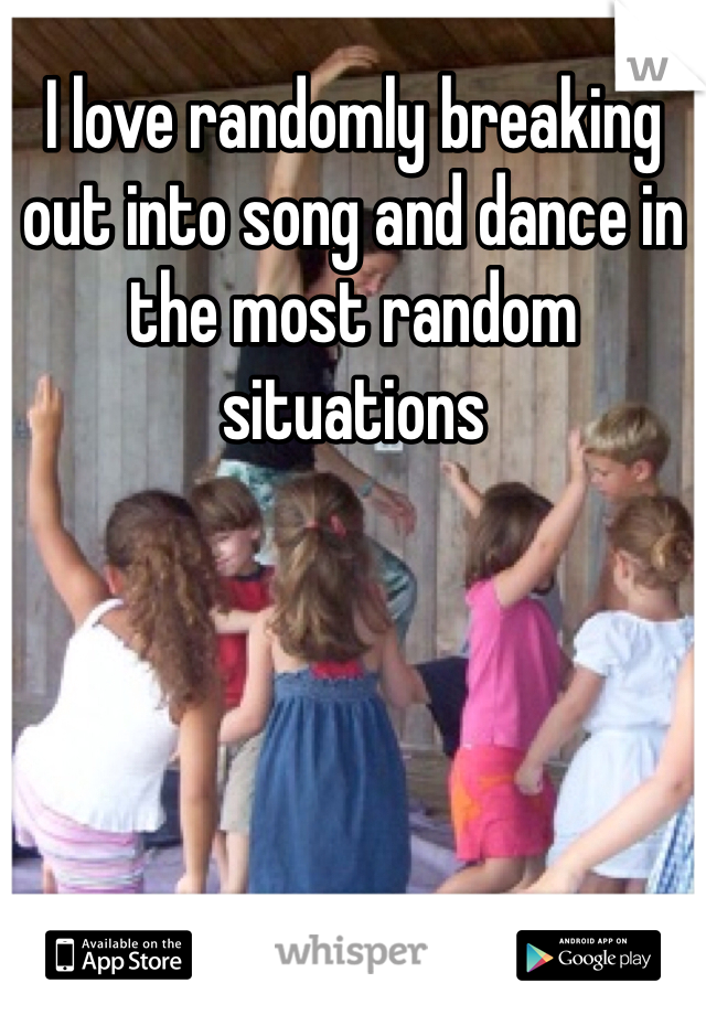 I love randomly breaking out into song and dance in the most random situations 
