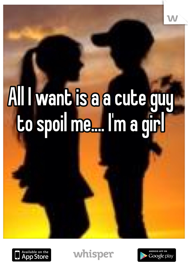 All I want is a a cute guy to spoil me.... I'm a girl 