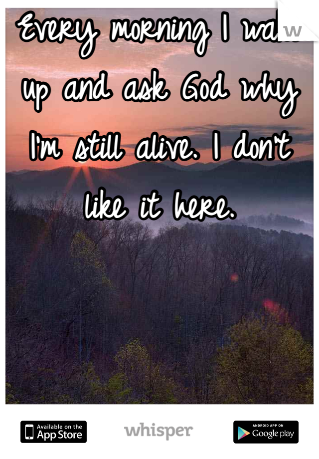 Every morning I wake up and ask God why I'm still alive. I don't like it here. 