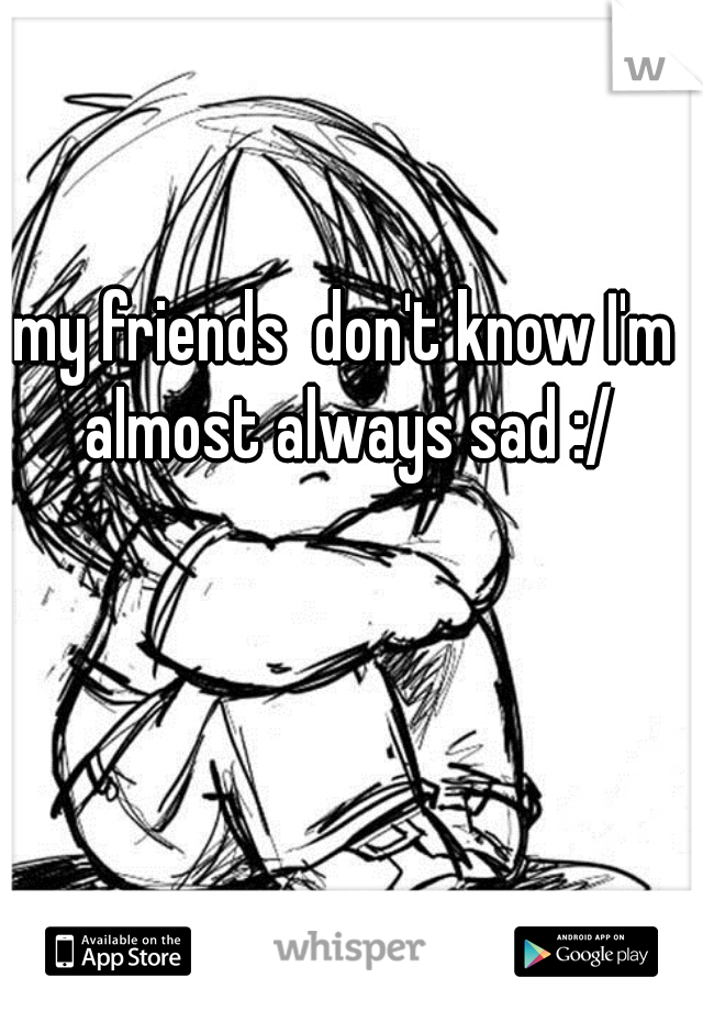 my friends  don't know I'm almost always sad :/