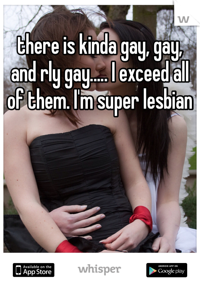 there is kinda gay, gay, and rly gay..... I exceed all of them. I'm super lesbian