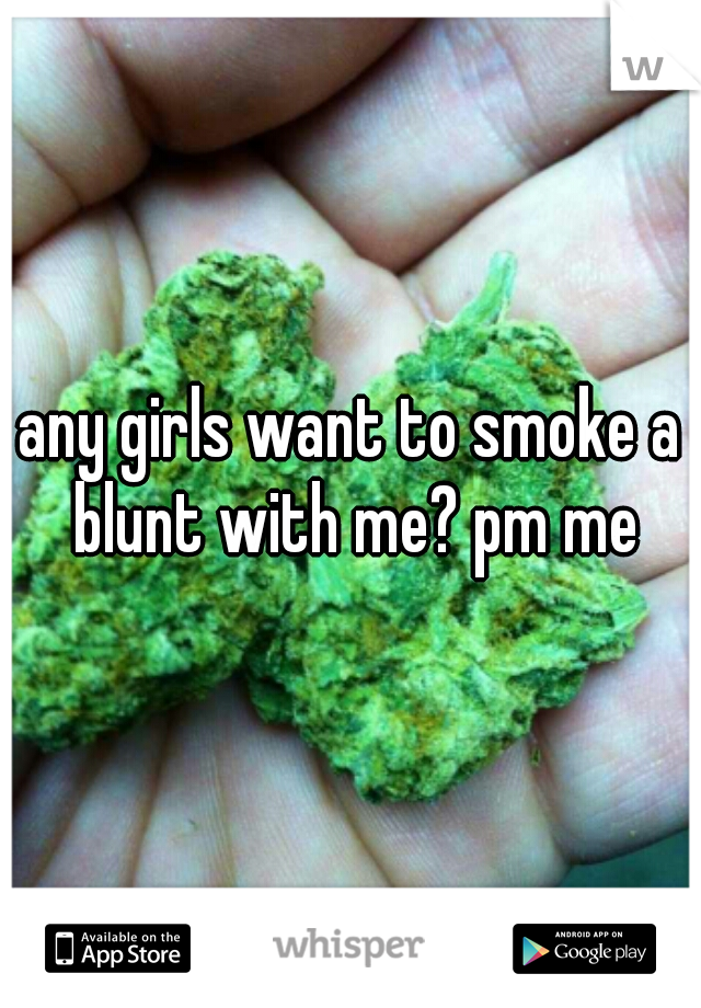 any girls want to smoke a blunt with me? pm me
