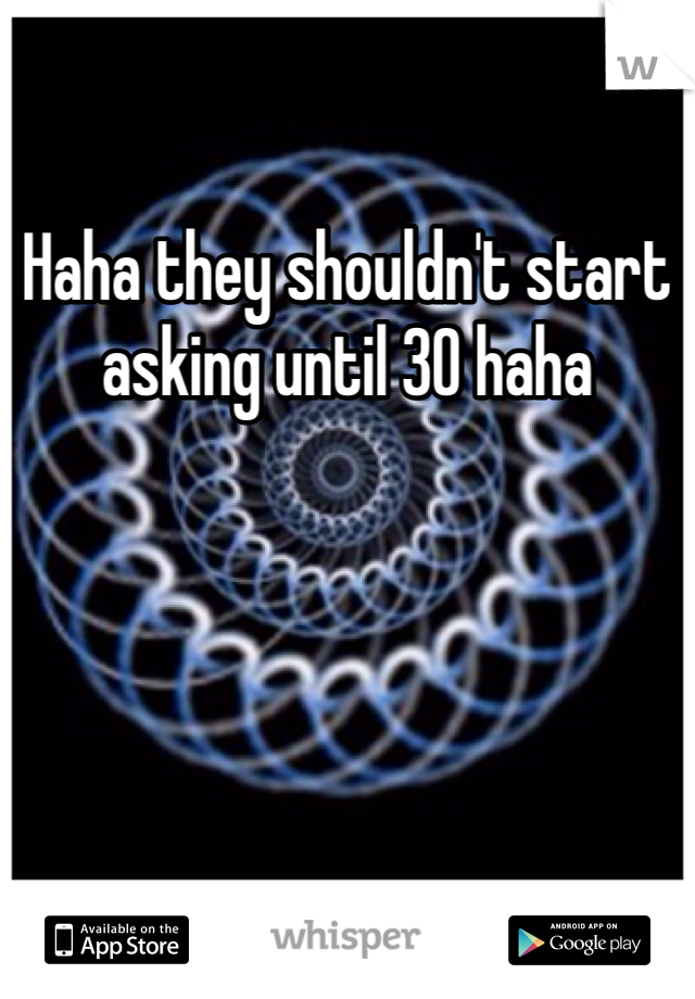 Haha they shouldn't start asking until 30 haha