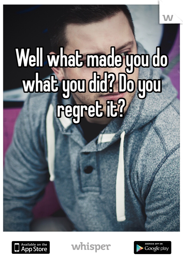 Well what made you do what you did? Do you regret it?