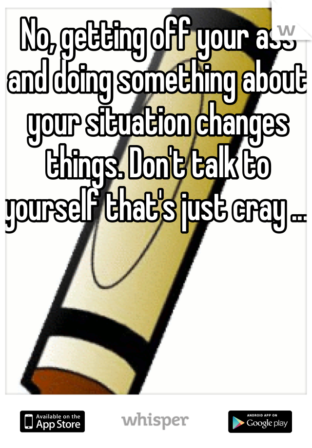 No, getting off your ass and doing something about your situation changes things. Don't talk to yourself that's just cray ....