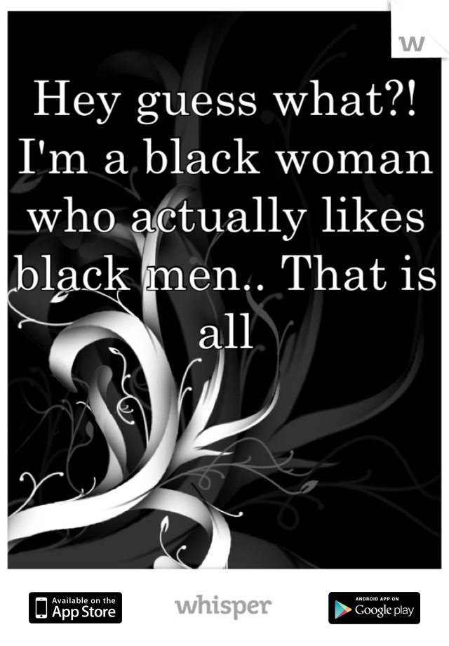 Hey guess what?! I'm a black woman who actually likes black men.. That is all
