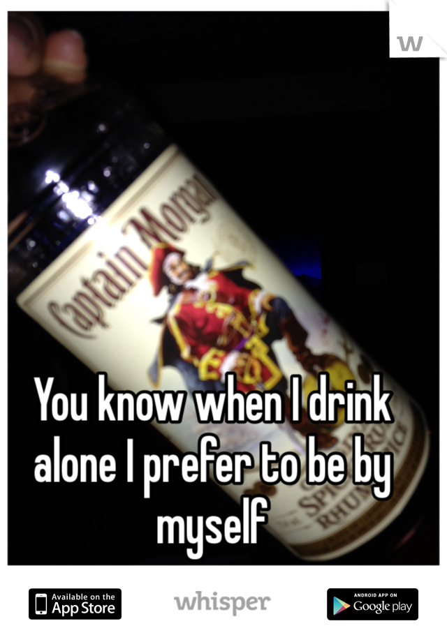 You know when I drink alone I prefer to be by myself