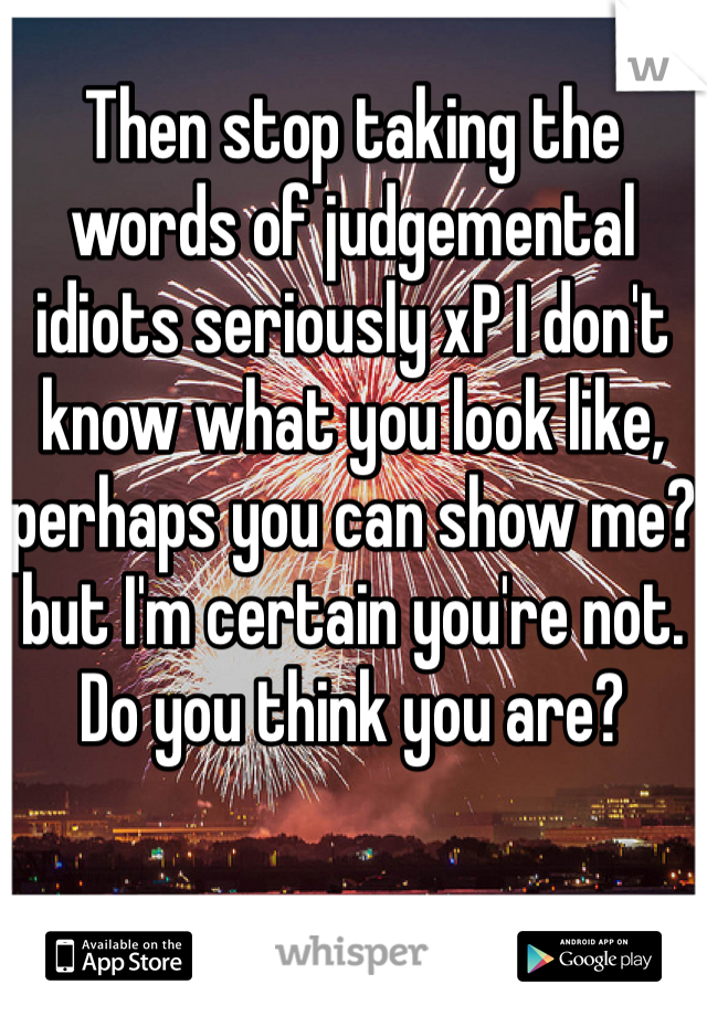 Then stop taking the words of judgemental idiots seriously xP I don't know what you look like, perhaps you can show me? but I'm certain you're not. Do you think you are?