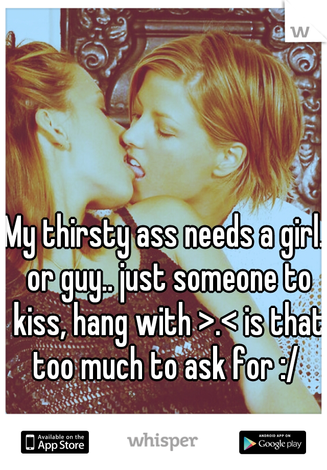 My thirsty ass needs a girl.. or guy.. just someone to kiss, hang with >.< is that too much to ask for :/ 