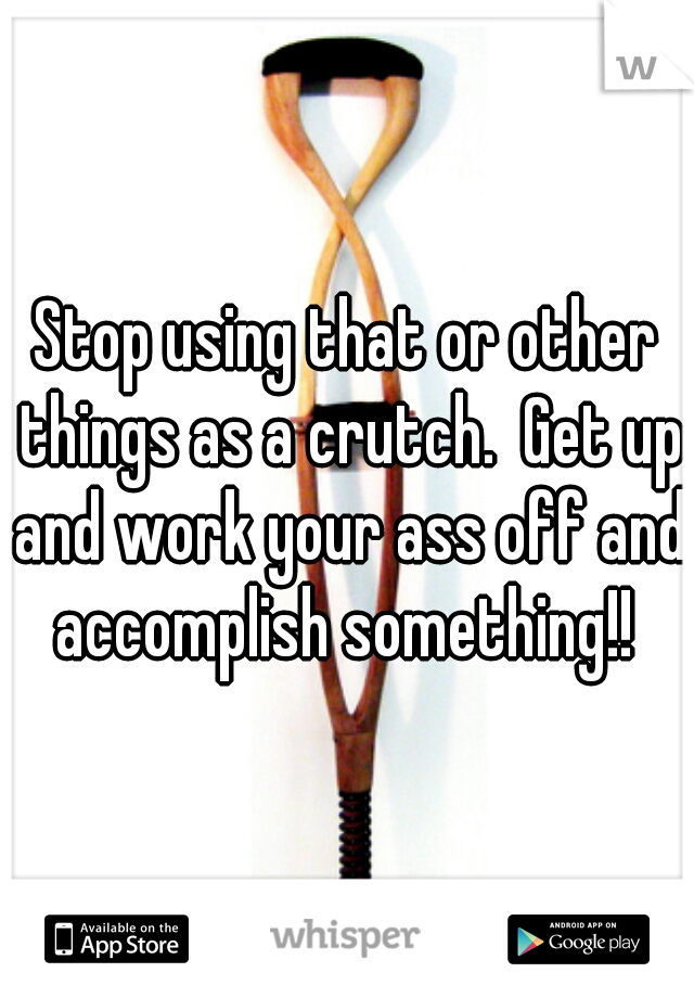 Stop using that or other things as a crutch.  Get up and work your ass off and accomplish something!! 