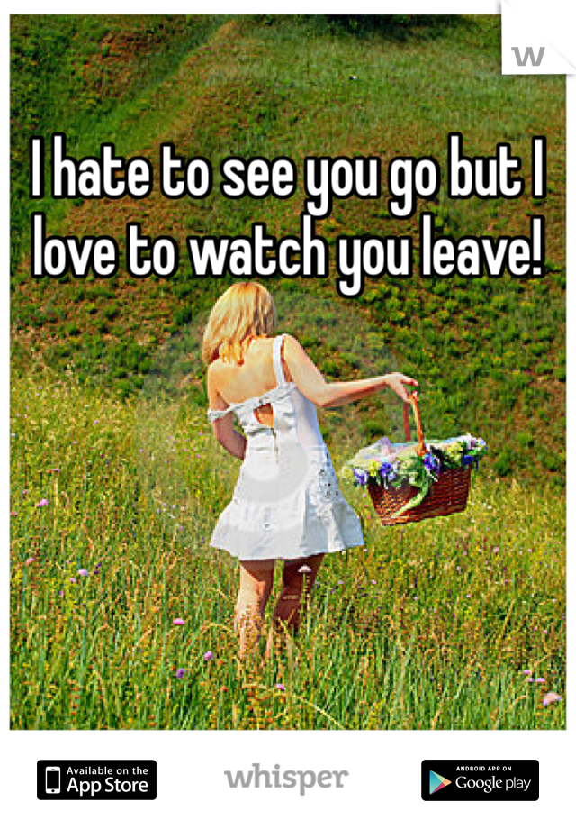 I hate to see you go but I love to watch you leave! 