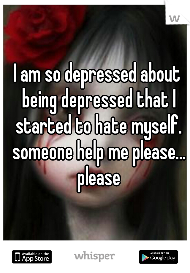 I am so depressed about being depressed that I started to hate myself. someone help me please... please