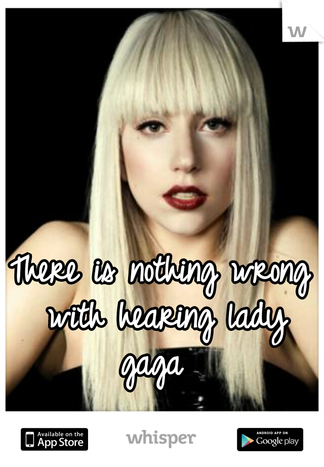 There is nothing wrong with hearing lady gaga  