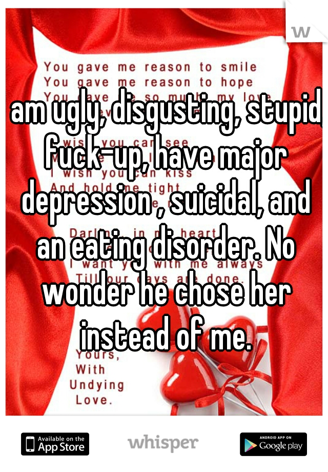 I am ugly, disgusting, stupid, fuck-up, have major depression , suicidal, and an eating disorder. No wonder he chose her instead of me.