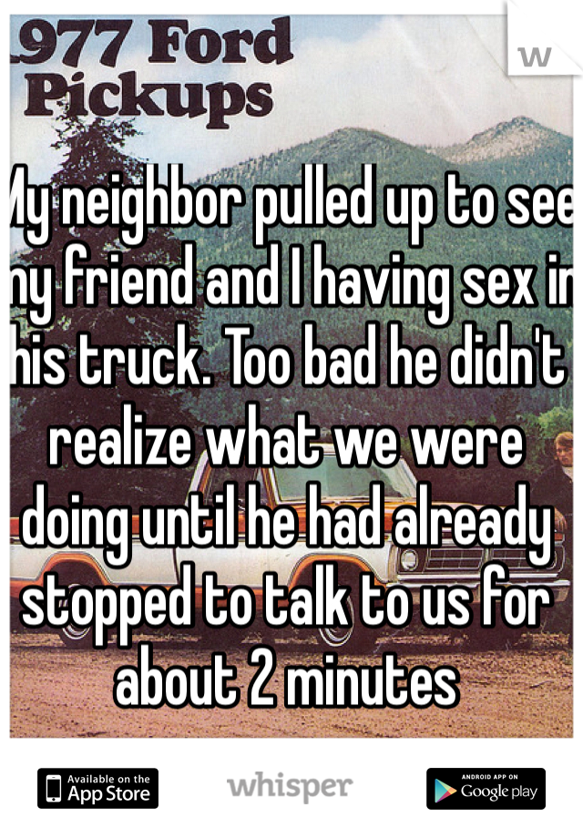 My neighbor pulled up to see my friend and I having sex in his truck. Too bad he didn't realize what we were doing until he had already stopped to talk to us for about 2 minutes