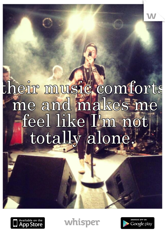 their music comforts me and makes me feel like I'm not totally alone. 