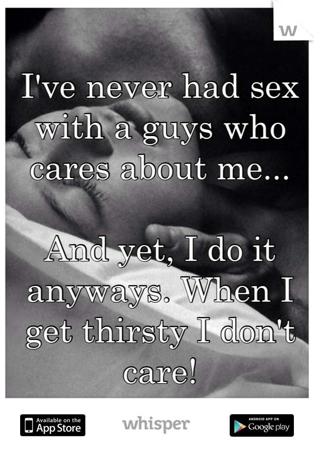 I've never had sex with a guys who cares about me...

And yet, I do it anyways. When I get thirsty I don't care!
