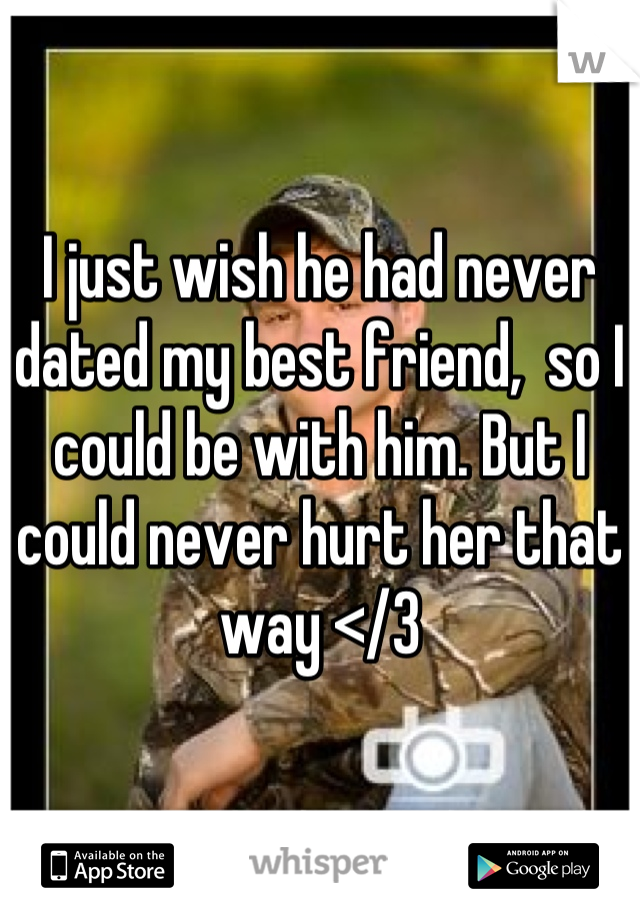 I just wish he had never dated my best friend,  so I could be with him. But I could never hurt her that way </3