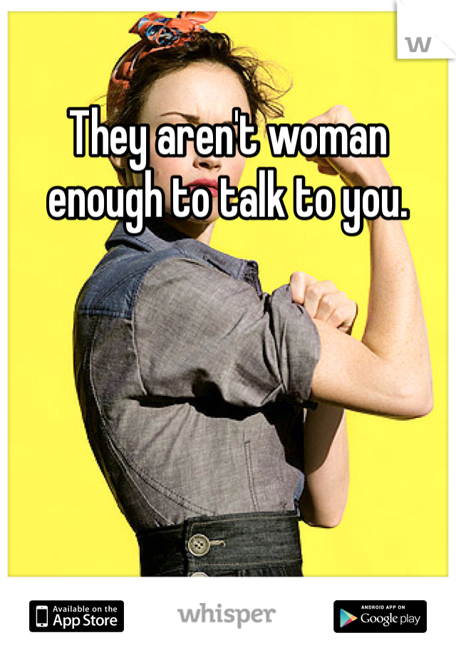 They aren't woman enough to talk to you. 