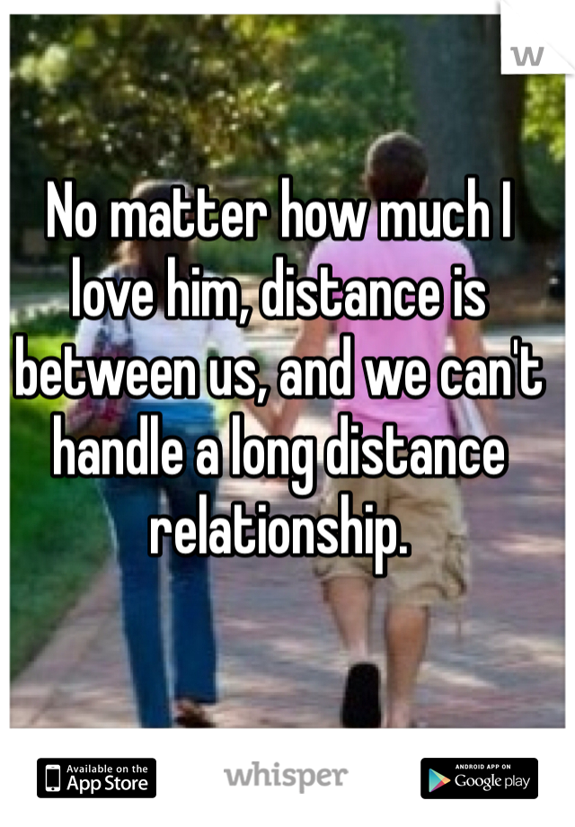 No matter how much I love him, distance is between us, and we can't handle a long distance relationship.