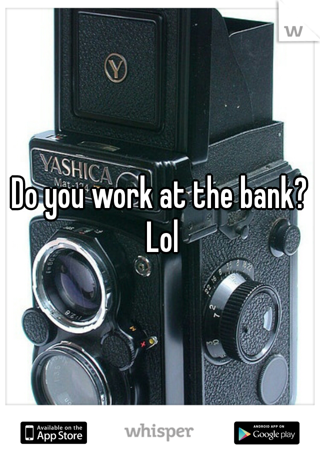 Do you work at the bank? Lol