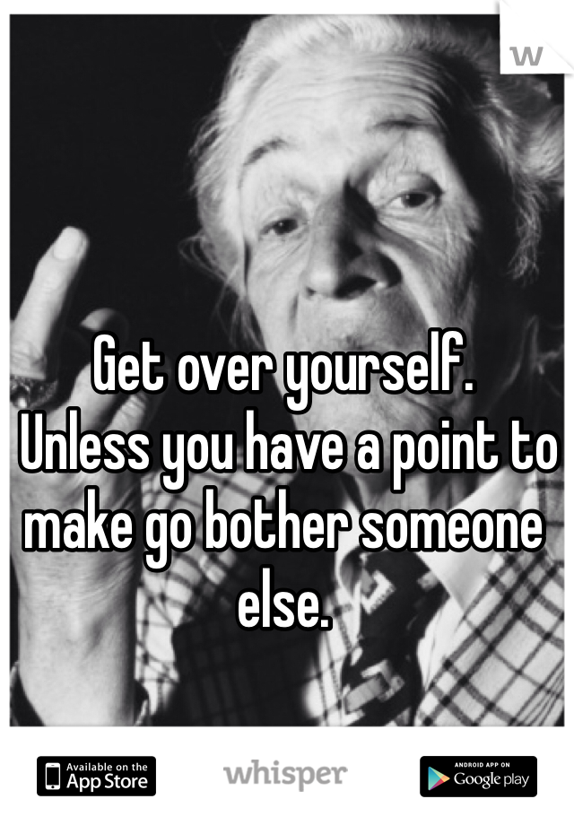 Get over yourself.
 Unless you have a point to make go bother someone else. 