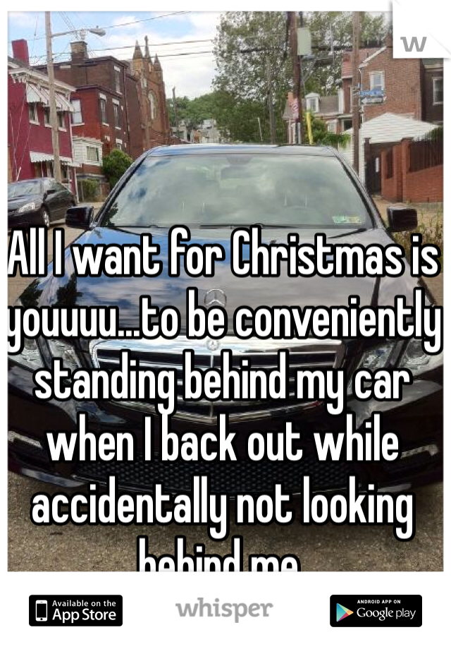All I want for Christmas is youuuu...to be conveniently standing behind my car when I back out while accidentally not looking behind me. 